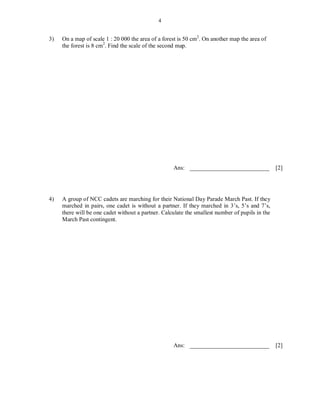 4


3)   On a map of scale 1 : 20 000 the area of a forest is 50 cm2. On another map the area of
     the forest is 8 cm2. Find the scale of the second map.




                                                    Ans: ___________________________             [2]




4)   A group of NCC cadets are marching for their National Day Parade March Past. If they
     marched in pairs, one cadet is without a partner. If they marched in 3’s, 5’s and 7’s,
     there will be one cadet without a partner. Calculate the smallest number of pupils in the
     March Past contingent.




                                                    Ans: ___________________________             [2]
 