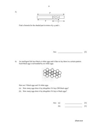 5


5)                                                  p



                                           q
                                                             r
     Find a formula for the shaded part in terms of p, q and r.




                                                        Ans: ___________________________           [2]




6)   An intelligent fish lays black or white eggs and it likes to lay them in a certain pattern.
     Each black egg is surrounded by six white eggs.




     Here are 3 black eggs and 14 white eggs.
     (a)   How many eggs does it lay altogether if it lays 200 black eggs?
     (b) How many eggs does it lay altogether if it lays n black eggs?




                                                        Ans: (a)       ___________________         [1]
                                                              (b)      ___________________         [1]




                                                                                      [Turn over
 