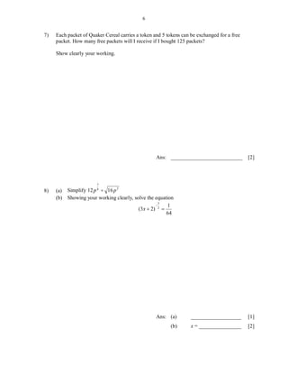 6


7)   Each packet of Quaker Cereal carries a token and 5 tokens can be exchanged for a free
     packet. How many free packets will I receive if I bought 125 packets?

     Show clearly your working.




                                                   Ans: ___________________________          [2]




                       7
                                2
8)   (a) Simplify 12 p 8  16 p
     (b) Showing your working clearly, solve the equation
                                                   3
                                                      1
                                         (3x  2) 2 
                                                      64




                                                   Ans: (a)        ___________________       [1]
                                                          (b)      x = ________________      [2]
 