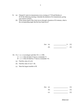 7




9)   (a) Channel U starts its transmission every evening at 17 30 and finishes at
         03 45 the following morning. Calculate the duration of its transmission, giving
         your answer in hours.
     (b) If the minute hand of the clock moves through a duration of 36 minutes, what is
         the corresponding angle that the hour hand move?




                                                   Ans: (a)       _________________ h        [1]
                                                         (b)      _________________         [2]




10) If   { x: x is an integer such that 10  x  100}
       A = { x: x when divided 15 leaves a remainder 7}
       B = { x: x when divided by 17 leaves a remainder 14}
     (a)   Find the value of n (A).
     (b) Find the value of n( A  B).
     (c)   State the largest member of B.




                                                   Ans: (a)       ___________________        [1]
                                                         (b)      ___________________        [1]
                                                         (c)      ___________________        [1]



                                                                                [Turn over
 