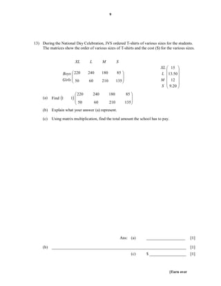 9




13) During the National Day Celebration, JVS ordered T-shirts of various sizes for the students.
    The matrices show the order of various sizes of T-shirts and the cost ($) for the various sizes.


                         XL       L         M           S
                                                                                 XL  15 
                                                                                         
                 Boys  220
                       
                                 240        180          85 
                                                                                L 13.50 
                 Girls  50
                                 60        210         135 
                                                                                M  12 
                                                                                         
                                                                                 S  9.20 
                                                                                         
                          220        240         180            85 
     (a)   Find 1    1                                           
                          50          60         210           135 
                                                                   
     (b) Explain what your answer (a) represent.

     (c)   Using matrix multiplication, find the total amount the school has to pay.




                                                            Ans: (a)      ___________________       [1]

     (b) __________________________________________________________________                         [1]
                                                                    (c)   $ __________________      [1]



                                                                                       [Turn over
 
