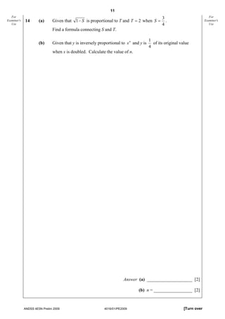11
   For                                                                                        3                            For
Examiner's   14       (a)     Given that 1 − S is proportional to T and T = 2 when S =          .                       Examiner's
   Use                                                                                        4                            Use
                              Find a formula connecting S and T.

                                                                                       1
                      (b)     Given that y is inversely proportional to x n and y is     of its original value
                                                                                       4
                              when x is doubled. Calculate the value of n.




                                                                      Answer (a) ____________________ [2]

                                                                               (b) n = _________________ [2]



             ANDSS 4E5N Prelim 2009                        4016/01/PE2009                                  [Turn over
 