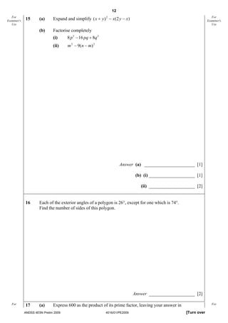 12
   For
Examiner's   15       (a)     Expand and simplify ( x + y ) 2 − x(2 y − x)                                             For
                                                                                                                    Examiner's
   Use                                                                                                                 Use

                      (b)     Factorise completely
                              (i)     8 p 2 − 16 pq + 8q 2
                              (ii)    m 2 − 9(n − m) 2




                                                                     Answer (a) ______________________ [1]

                                                                               (b) (i) ____________________ [1]

                                                                                 (ii) ____________________ [2]


             16       Each of the exterior angles of a polygon is 26°, except for one which is 74°.
                      Find the number of sides of this polygon.




                                                                              Answer ____________________ [2]

   For       17       (a)     Express 600 as the product of its prime factor, leaving your answer in                   For

             ANDSS 4E5N Prelim 2009                          4016/01/PE2009                            [Turn over
 
