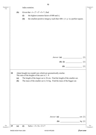 13
Examiner's                    index notation.                                                                          Examiner's
   Use                                                                                                                    Use

                      (b)     Given that A = 23 × 32 × 5 × 7 , find
                              (i)     the highest common factor of 600 and A,
                              (ii)    the smallest positive integer p such that 600 × A× p is a perfect square.




                                                                         Answer (a) ____________________ [1]

                                                                                (b) (i) _________________ [1]

                                                                                   (ii) _________________ [1]


             18       Adam bought two model cars which are geometrically similar.
                      The ratio of the heights of the cars is 3 : 4.
                      (a)    The length of the larger car is 36 cm. Find the length of the smaller car.
                      (b)    The mass of the smaller car is 3.6 kg. Find the mass of the bigger car.




                                                                      Answer (a) ____________________ cm [1]

                                                                              (b) ____________________ kg [1]

   For
Examiner's
             19       (a)     (i)     Solve − 3 < 5 x − 2 ≤ 7                                                             For
                                                                                                                       Examiner's

             ANDSS 4E5N Prelim 2009                          4016/01/PE2009                               [Turn over
 
