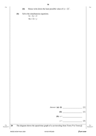 14
   Use                                                                                                               Use
                              (ii)    Hence write down the least possible value of ( x − 2) 2 .

                      (b)     Solve the simultaneous equations.
                                      3x − 2 y = 2
                                      4( x + 1) = y




                                                                    Answer (a) (i) ____________________ [1]

                                                                                (ii) ____________________ [1]

                                                                             (b) x = ____________________ [3]

                                                                                y = ____________________ [3]

   For       20       The diagram shows the speed-time graph of a car traveling from Town P to Town Q.               For
Examiner's                                                                                                        Examiner's


             ANDSS 4E5N Prelim 2009                         4016/01/PE2009                           [Turn over
 