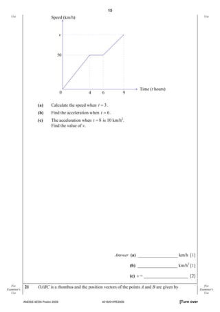 15
   Use                        Speed (km/h)                                                                            Use




                                      v



                                  50




                                                                                 Time (t hours)
                                      0            4      6              9

                      (a)     Calculate the speed when t = 3 .
                      (b)     Find the acceleration when t = 6 .
                      (c)     The acceleration when t = 8 is 10 km/h2.
                              Find the value of v.




                                                                      Answer (a) __________________ km/h [1]

                                                                             (b) __________________ km/h2 [1]

                                                                             (c) v = ____________________ [2]

   For       21       OABC is a rhombus and the position vectors of the points A and B are given by                   For
Examiner's                                                                                                         Examiner's
   Use                                                                                                                Use


             ANDSS 4E5N Prelim 2009                       4016/01/PE2009                              [Turn over
 