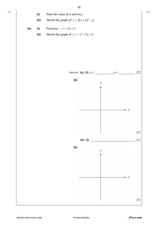 17
Use                                                                                                         Use
                       (i)     State the value of a and of p.
                       (ii)    Sketch the graph of y = 2( x + a ) 2 − p .

               (b)     (i)     Factorise − x 2 + 2 x + 3 .
                       (ii)    Sketch the graph of y = − x 2 + 2 x + 3 .




                                                   Answer (a) (i) a = __________ , p = __________ [2]

                                                       (ii)




                                                                                                    [1]

                                                               (b) (i) ____________________________ [1]

                                                       (ii)




                                                                                                    [1]




      ANDSS 4E5N Prelim 2009                           4016/01/PE2009                          [Turn over
 