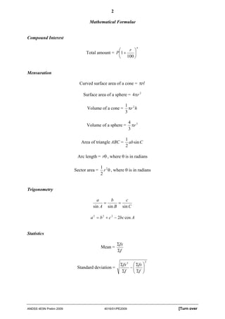 2

                                 Mathematical Formulae


Compound Interest

                                                               n
                                               ⎛    r ⎞
                               Total amount = P⎜1 +   ⎟
                                               ⎝ 100 ⎠


Mensuration

                           Curved surface area of a cone = πrl

                             Surface area of a sphere = 4πr 2

                                                         1 2
                               Volume of a cone =          πr h
                                                         3

                                                            4 3
                               Volume of a sphere =           πr
                                                            3

                                                         1
                            Area of triangle ABC =         ab sin C
                                                         2

                          Arc length = rθ , where θ is in radians

                                         1 2
                         Sector area =     r θ , where θ is in radians
                                         2


Trigonometry

                                     a     b     c
                                        =     =
                                   sin A sin B sin C

                                 a 2 = b 2 + c 2 − 2bc cos A


Statistics

                                                   Σfx
                                         Mean =
                                                   Σf

                                                                      2
                                                    Σfx 2 ⎛ Σfx ⎞
                          Standard deviation =           −⎜
                                                          ⎜ Σf ⎟⎟
                                                     Σf   ⎝     ⎠




ANDSS 4E5N Prelim 2009                     4016/01/PE2009                 [Turn over
 