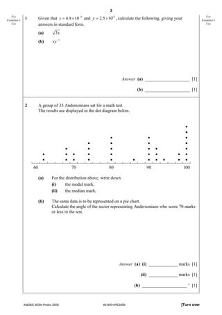 3
   For
Examiner's   1          Given that x = 4.8 × 10 −9 and y = 2.5 × 1013 , calculate the following, giving your                 For
                                                                                                                          Examiner's
   Use                  answers in standard form.                                                                            Use


                        (a)      3x
                        (b)     xy −1




                                                                        Answer (a) ____________________ [1]

                                                                                   (b) ____________________ [1]


             2          A group of 35 Andersonians sat for a math test.
                        The results are displayed in the dot diagram below.


                                                                                                                •
                                                                                                                •
                                                                  •                    •                        •
                                                    •             •                    •                        •
                                        •           •             •                    •    •                   •
                          •             •   •       •             •                    •    •            •      •
                          •             •   •       •             •            •       •    •   •        •      •
                   60                       70                   80                    90                      100

                        (a)    For the distribution above, write down
                               (i)     the modal mark,
                               (ii)    the median mark.

                        (b)    The same data is to be represented on a pie chart.
                               Calculate the angle of the sector representing Andersonians who score 70 marks
                               or less in the test.




                                                                       Answer (a) (i) _____________ marks [1]

                                                                                    (ii) _____________ marks [1]

                                                                                (b) ____________________ ° [1]



             ANDSS 4E5N Prelim 2009                          4016/01/PE2009                                  [Turn over
 