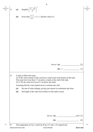 4
   For                                            −2                                                                      For
                                       ⎛ 2 p +1 2 ⎞
                              Simplify ⎜          ⎟
Examiner's                                                                                                             Examiner's
   Use       3        (a)              ⎜ 2p ⎟ .                                                                           Use
                                       ⎝          ⎠
                                              x
                                         ⎛1⎞
                      (b)     Given that ⎜ ⎟ × 2 = 1 , find the value of x.
                                         ⎝4⎠




                                                                      Answer (a) ____________________ [2]

                                                                                (b) x = _________________ [1]


             4        A tank is filled with water.
                      At 10 40, water started to leak out from a small crack at the bottom of the tank.
                      The water level was then 3.7 cm above a mark on the wall of the tank.
                      At 12 20, the water level was 0.7 cm below the mark.
                      Assuming that the water leaked out at a constant rate, find
                      (a)     the rate of water leakage, giving your answer in centimeters per hour,
                      (b)     the height of the water level relative to the mark at noon.




                                                                Answer (a) ____________________ cm/h [1]

                                                                            (b) ________________________ [2]

   For
             5        The temperature in City A and City B are x°C and −y°C respectively.                                 For

             ANDSS 4E5N Prelim 2009                        4016/01/PE2009                                 [Turn over
 