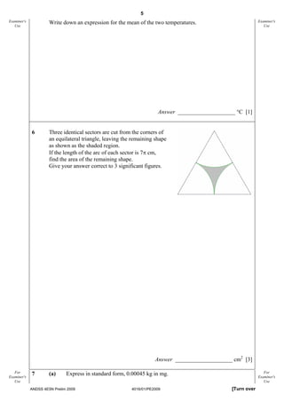 5
Examiner's            Write down an expression for the mean of the two temperatures.                         Examiner's
   Use                                                                                                          Use




                                                                      Answer ____________________ °C [1]


             6        Three identical sectors are cut from the corners of
                      an equilateral triangle, leaving the remaining shape
                      as shown as the shaded region.
                      If the length of the arc of each sector is 7π cm,
                      find the area of the remaining shape.
                      Give your answer correct to 3 significant figures.




                                                                     Answer ____________________ cm2 [3]

   For       7        (a)     Express in standard form, 0.00045 kg in mg.                                       For
Examiner's                                                                                                   Examiner's
   Use                                                                                                          Use

             ANDSS 4E5N Prelim 2009                       4016/01/PE2009                        [Turn over
 