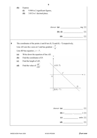 6
         (b)     Express
                 (i)    9.988 to 2 significant figures,
                 (ii)   3.012 to 1 decimal place.




                                                      Answer (a) ____________________ mg [1]

                                                               (b) (i) ____________________ [1]

                                                                  (ii) ____________________ [1]


8        The coordinates of the points A and B are (0, 5) and (0, −7) respectively.
                                                          3
         Line AD cuts the x-axis at C and has gradient − .
                                                          4
         Line BD has equation y = −7 .
         (a)     Write down the equation of line AD.
         (b)     Find the coordinates of D.
         (c)     Find the length of AD.
                                     AC
         (d)     Find the value of      .
                                     CD




                                                          Answer (a) ____________________ [1]

                                                                  (b) ( ________ , ________ ) [1]

                                                                  (c) _______________ units [1]

                                                                  (d) ____________________ [1]




ANDSS 4E5N Prelim 2009                        4016/01/PE2009                            [Turn over
 