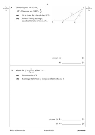 7
   For
Examiner's
             9        In the diagram, AB = 5 cm ,                                                                  For
                                                                                                                Examiner's
                                                    2
                      AC = 11 cm and sin ∠ACB =
   Use                                                                                                             Use
                                                      .
                                                    5
                      (a)     Write down the value of sin ∠ACD .
                      (b)     Without finding any angle,
                              calculate the value of sin ∠ABC .




                                                                     Answer (a) ____________________ [1]

                                                                              (b) ____________________ [2]


                                         2
             10       Given that y =        , where x > k .
                                        x−π
                      (a)     State the value of k.
                      (b)     Rearrange the formula to express x in terms of y and π.




                                                                  Answer (a) k = ____________________ [1]

                                                                           (b) x = ____________________ [2]


             ANDSS 4E5N Prelim 2009                       4016/01/PE2009                           [Turn over
 