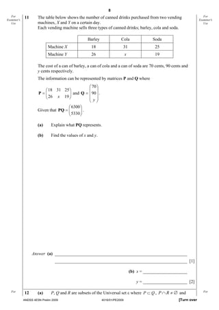 8
   For       11       The table below shows the number of canned drinks purchased from two vending                       For
Examiner's                                                                                                            Examiner's
   Use                machines, X and Y on a certain day.                                                                Use
                      Each vending machine sells three types of canned drinks; barley, cola and soda.

                                                   Barley               Cola                Soda
                            Machine X                18                  31                  25
                            Machine Y                26                      x               19

                      The cost of a can of barley, a can of cola and a can of soda are 70 cents, 90 cents and
                      y cents respectively.
                      The information can be represented by matrices P and Q where
                                                 ⎛ 70 ⎞
                          ⎛ 18 31 25 ⎞           ⎜ ⎟
                      P=⎜ ⎜ 26 x 19 ⎟ ⎟ and Q = ⎜ 90 ⎟ .
                          ⎝           ⎠          ⎜ y⎟
                                                 ⎝ ⎠
                                      ⎛ 6300 ⎞
                      Given that PQ = ⎜
                                      ⎜ 5330 ⎟ .
                                             ⎟
                                      ⎝      ⎠

                      (a)     Explain what PQ represents.

                      (b)     Find the values of x and y.




                  Answer (a) ____________________________________________________________ [1]
                                ____________________________________________________________ [1]

                                                                                 (b) x = ____________________ [2]

                                                                                    y = ____________________ [2]

   For
             12       (a)     P, Q and R are subsets of the Universal set ε where P ⊂ Q , P ∩ R ≠ ∅ and                  For

             ANDSS 4E5N Prelim 2009                         4016/01/PE2009                               [Turn over
 