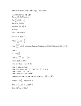 2009 RVHS Prelim Maths (4016) Paper 1 Answer Key

1(a) 3.17 x 10-1, (b) 4.21 x 109
2(a) x = 60, (b) 40 children
       8x3             1
3(a)       , (b) k = 4
       27              2
4(a) 0938, (b) 1509
                        2
5(a) $160, (b) 14 %
                        7
6. 44 cm
        2
7(a)      , (b) 4.0 x 106
        3
                              1
8(a) c = 1, (b) m =
                              2
           9           40
9(b)(i)       , (ii) 
           40          41

           6.6 
10(a)       , (b) It means that the cost of package A is $6.60 while that of B is $14.10
       14.1
11(b) 4
        3r
12. T 
        4r
          800          1
13(a) y      , (b) 33 %
           x           3
14(a)7, (b) 2, (c) 40%
15(a) ( p  2q)(3x  4 y ) , (b) 24x

16(a) 18 sides, (b) 9 sides
17(a) 12:45 pm, (b) 480 = 25 x 3 x 5, 576 = 26 x 32, n = 6
18(a) k =4, (b) x = 3, y = 1
19(a) 2:3, (b) 202.5 cm2, (c) $45
                                                      
                                                         2 
                                                              
20(a)(i)2n, (ii) 4n, (iii) 4(m  n), (b) 2(2m + n), UV =   SU .
                                                             5
                    3
21(a)(ii) x = 1 ,           (b)(ii) (3, 1)
                    4
              3
22(a) v  x , (b) 30 s, (c) 675 m
              2
23(b) 082, (c) 12400 m2
 