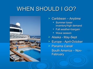 WHEN SHOULD I GO?WHEN SHOULD I GO?
 Caribbean – AnytimeCaribbean – Anytime

Summer lowerSummer lower
inventory/high demandinventory/high demand

Fall weather=bargainFall weather=bargain

Wave seasonWave season
 Alaska - May-SeptAlaska - May-Sept
 Europe - April-OctoberEurope - April-October
 Panama Canal/Panama Canal/
South America – Nov-South America – Nov-
FebruaryFebruary
 