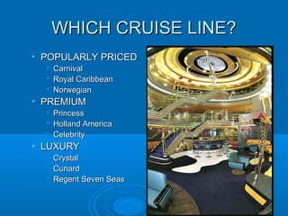 WHICH CRUISE LINE?WHICH CRUISE LINE?

POPULARLY PRICEDPOPULARLY PRICED
 CarnivalCarnival
 Royal CaribbeanRoyal Caribbean
 NorwegianNorwegian

PREMIUMPREMIUM
 PrincessPrincess
 Holland AmericaHolland America
 CelebrityCelebrity

LUXURYLUXURY
 CrystalCrystal
 CunardCunard
 Regent Seven SeasRegent Seven Seas
 