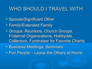 WHO SHOULD I TRAVEL WITHWHO SHOULD I TRAVEL WITH
 Spouse/Significant OtherSpouse/Significant Other
 Family/Extended FamilyFamily/Extended Family
 Groups: Reunions, Church Groups,Groups: Reunions, Church Groups,
Fraternal Organizations, Hobbyists,Fraternal Organizations, Hobbyists,
Collectors, Fundraiser for Favorite CharityCollectors, Fundraiser for Favorite Charity
 Business Meetings, SeminarsBusiness Meetings, Seminars
 Fun People – Leave the Others at HomeFun People – Leave the Others at Home
 