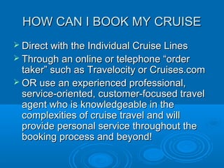 HOW CAN I BOOK MY CRUISEHOW CAN I BOOK MY CRUISE
 Direct with the Individual Cruise LinesDirect with the Individual Cruise Lines
 Through an online or telephone “orderThrough an online or telephone “order
taker” such as Travelocity or Cruises.comtaker” such as Travelocity or Cruises.com
 OR use an experienced professional,OR use an experienced professional,
service-oriented, customer-focused travelservice-oriented, customer-focused travel
agent who is knowledgeable in theagent who is knowledgeable in the
complexities of cruise travel and willcomplexities of cruise travel and will
provide personal service throughout theprovide personal service throughout the
booking process and beyond!booking process and beyond!
 