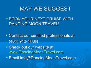 MAY WE SUGGESTMAY WE SUGGEST
 BOOK YOUR NEXT CRUISE WITHBOOK YOUR NEXT CRUISE WITH
DANCING MOON TRAVEL!DANCING MOON TRAVEL!
 Contact our certified professionals atContact our certified professionals at
(404) 913-4FUN(404) 913-4FUN
 Check out our website atCheck out our website at
www.DancingMoonTravel.comwww.DancingMoonTravel.com
 Email info@DancingMoonTravel.comEmail info@DancingMoonTravel.com
 