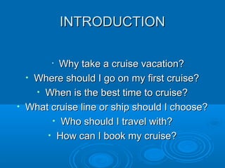 INTRODUCTIONINTRODUCTION
•
Why take a cruise vacation?Why take a cruise vacation?
• Where should I go on my first cruise?Where should I go on my first cruise?
• When is the best time to cruise?When is the best time to cruise?
• What cruise line or ship should I choose?What cruise line or ship should I choose?
• Who should I travel with?Who should I travel with?
• How can I book my cruise?How can I book my cruise?
 