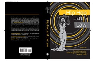 Hip Hop
and the
Law
Edited By
Pamela Bridgewater
andré douglas pond cummings
Donald F. Tibbs
HipHopandtheLaw
Bridgewater
cummings
Tibbs
What is important to understanding American law? What is im-
portant to understanding hip hop? Renowned academics, practi-
tioners, commentators, and performance artists have answered
these two questions independently. However, understanding hip
hop’s intersection with the law has long escaped critical reflec-
tion. Hip Hop and the Law merges the two cultural giants of law
and rap music and demonstrates their relationship at the conver-
gence of Legal Consciousness, Politics, and Hip Hop Studies. This
book is a powerful resource for learning, discussing, and teaching
the nuances of hip hop’s relationship with the law. Topics include
Crime and Justice, Critical Race Theory, Mass Incarceration, Gen-
der, and American Law, including Constitutional Law, Intellectual
Property Law, Corporate Law, Criminal Law, and Real Property Law.
••••
Pamela Bridgewater was a Professor of Law at the American
University Washington College of Law.
andré douglas pond cummings is the Vice Dean and a Professor
of Law at the Indiana Tech Law School.
Donald F. Tibbs is an Associate Professor of Law at the Thomas
R. Kline School of Law at Drexel University.
Lady Justice based off of a design
© anelluk via iStockphoto.com.
Cover design by Grace Pledger.
bridgewater cover 6/30/15 11:29 AM Page 1
 