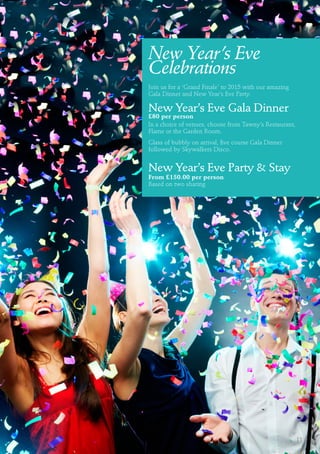 New Year’s Eve
Celebrations
Join us for a ‘Grand Finale’ to 2015 with our amazing
Gala Dinner and New Year’s Eve Party.
New Year’s Eve Gala Dinner
£80 per person
In a choice of venues, choose from Tawny’s Restaurant,
Flame or the Garden Room.
Glass of bubbly on arrival, five course Gala Dinner
followed by Skywalkers Disco.
New Year’s Eve Party & Stay
From £150.00 per person
Based on two sharing
11
 