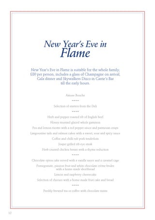 New Year’s Eve in
Flame
New Year's Eve in Flame is suitable for the whole family,
£80 per person, includes a glass of Champagne on arrival,
Gala dinner and Skywalkers Disco in Carrie's Bar
till the early hours.
Amuse Bouche
~~~~
Selection of starters from the Deli
~~~~
Herb and pepper roasted rib of English beef
Honey mustard glazed whole gammon
Pea and lemon risotto with a red pepper sauce and parmesan crisps
Langoustine tails and salmon cakes with a sweet, sour and spicy sauce
Coffee and chilli rub pork tenderloin
Josper grilled rib-eye steak
Herb crusted chicken breast with a thyme reduction
~~~~
Chocolate opera cake served with a vanilla sauce and a caramel cage
Pomegranate, passion fruit and white chocolate crème brulee
with a home-made shortbread
Lemon and raspberry cheesecake
Selection of cheeses with a home-made fruit cake and bread
~~~~
Freshly brewed tea or coffee with chocolate mints
12
 