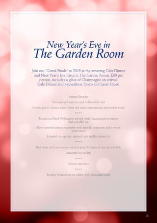 New Year’s Eve in
The Garden Room
Join our 'Grand Finale' to 2015 at the amazing Gala Dinner
and New Year’s Eve Party in The Garden Room. £80 per
person, includes a glass of Champagne on arrival,
Gala Dinner and Skywalkers Disco and Laser Show.
Amuse Bouche
Hot smoked salmon and hollandaise tart
Crispy goat's cheese parcel with red onion marmalade and rocket salad
~~~~
Traditional Beef Wellington served with dauphinoise potatoes
and a truffle jus
Slow roasted salmon supreme with fennel, tomatoes and a white
wine sauce
Roasted courgettes, spinach and truffle risotto,(v)
~~~~
Red wine and cinnamon poached pear & almond tart served with
amaretto ice cream
~~~~
Cheese selection
~~~~
Freshly brewed tea or coffee with chocolate mint
13
 