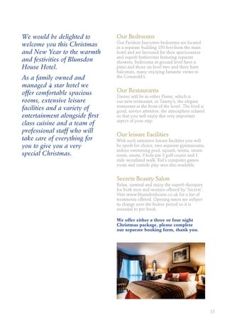 We would be delighted to
welcome you this Christmas
and New Year to the warmth
and festivities of Blunsdon
House Hotel.
As a family owned and
managed 4 star hotel we
offer comfortable spacious
rooms, extensive leisure
facilities and a variety of
entertainment alongside first
class cuisine and a team of
professional staff who will
take care of everything for
you to give you a very
special Christmas.
Our Bedrooms
Our Pavilion Executive bedrooms are located
in a separate building 150 feet from the main
hotel and are favoured for their spaciousness
and superb bathrooms featuring separate
showers, bedrooms at ground level have a
patio and those on level two and three have
balconies, many enjoying fantastic views to
the Cotswold’s.
Our Restaurants
Dinner will be in either Flame, which is
our new restaurant, or Tawny’s, the elegant
restaurant at the front of the hotel. The food is
good, service attentive, the atmosphere relaxed
so that you will enjoy this very important
aspect of your stay.
Our leisure Facilities
With such extensive leisure facilities you will
be spoilt for choice, two separate gymnasiums,
indoor swimming pool, squash, tennis, steam
room, sauna, 9 hole par 3 golf course and 1
mile woodland walk. Kid’s computer games
room and outside play area also available.
Secrets Beauty Salon
Relax, unwind and enjoy the superb therapies
for both men and women offered by ‘Secrets’.
Visit www.blunsdonhouse.co.uk for a list of
treatments offered. Opening times are subject
to change over the festive period so it is
essential to pre-book.
We offer either a three or four night
Christmas package, please complete
our separate booking form, thank you.
15
 