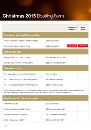 Number of
Guests
Total
Cost
3 nights arriving on Christmas Eve
Pavilion Executive bedroom, dining in Tawny’s £545 per person
Standard bedroom, dining in Flame £420 per person
Extend your stay
Arrive on 23rd Dec, dining in Flame £80 per person (23rd only)
Extend & stay 27th Dec, dining in flame £65 per person per night
Children’s Rates
0 – 3 years sharing room with both parents Free of charge
4 – 11 years sharing room with both parents £45 per child per night
12 – 16 years sharing room with both parents £55 per child per night
Family rooms comprise of a double bed with bunk beds accommodating two children (size & weight limits).
We have a few larger rooms that will accommodate a third child on a sofa or rollaway bed.
Supplements to the above rates
Pantomime tickets £29 per person
Pavilion four poster and VIP rooms £50 per person per night
Suite with separate lounge area £100 per person per night
Single occupancy bedroom £80 per room per night
Christmas 2015 Booking Form
SOLD OUT SOLD OUT
16
 