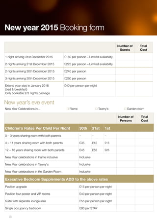 New year’s eve event
New Year Celebrations in... Flame Tawny’s Garden room
Number of
Persons
Total
Cost
Children’s Rates Per Child Per Night 30th 31st 1st
0 – 3 years sharing room with both parents – – –
4 – 11 years sharing room with both parents £35 £45 £15
12 – 16 years sharing room with both parents £45 £55 £25
New Year celebrations in Flame inclusive Inclusive
New Year celebrations in Tawny's Inclusive
New Year celebrations in the Garden Room Inclusive
Executive Bedroom Supplements ADD to the above rates
Pavilion upgrade £15 per person per night
Pavilion four poster and VIP rooms £40 per person per night
Suite with separate lounge area £55 per person per night
Single occupancy bedroom £80 per STAY
Number of
Guests
Total
Cost
1 night arriving 31st December 2015 £160 per person – Limited availability
2 nights arriving 31st December 2015 £225 per person – Limited availability
2 nights arriving 30th December 2015 £240 per person
3 nights arriving 30th December 2015 £280 per person
Extend your stay in January 2016
(bed & breakfast)
Only bookable 2/3 nights package
£40 per person per night
New year 2015 Booking form
18
 