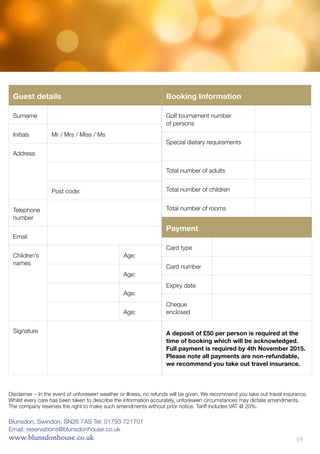 Booking Information
Golf tournament number
of persons
Special dietary requirements
Total number of adults
Total number of children
Total number of rooms
Guest details
Surname
Initials Mr / Mrs / Miss / Ms
Address
Post code:
Telephone
number
Email
Children’s
names
Age:
Age:
Age:
Age:
Signature
Payment
Card type
Card number
Expiry date
Cheque
enclosed
A deposit of £50 per person is required at the
time of booking which will be acknowledged.
Full payment is required by 4th November 2015.
Please note all payments are non-refundable,
we recommend you take out travel insurance.
Blunsdon, Swindon, SN26 7AS Tel: 01793 721701
Email: reservations@blunsdonhouse.co.uk
www.blunsdonhouse.co.uk
Disclaimer – In the event of unforeseen weather or illness, no refunds will be given. We recommend you take out travel insurance.
Whilst every care has been taken to describe the information accurately, unforeseen circumstances may dictate amendments.
The company reserves the right to make such amendments without prior notice. Tariff includes VAT @ 20%.
19
 