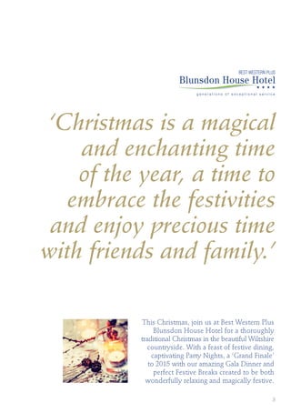 ‘Christmas is a magical
and enchanting time
of the year, a time to
embrace the festivities
and enjoy precious time
with friends and family.’
BEST WESTERN PLUS
This Christmas, join us at Best Western Plus
Blunsdon House Hotel for a thoroughly
traditional Christmas in the beautiful Wiltshire
countryside. With a feast of festive dining,
captivating Party Nights, a ‘Grand Finale’
to 2015 with our amazing Gala Dinner and
perfect Festive Breaks created to be both
wonderfully relaxing and magically festive.
3
 