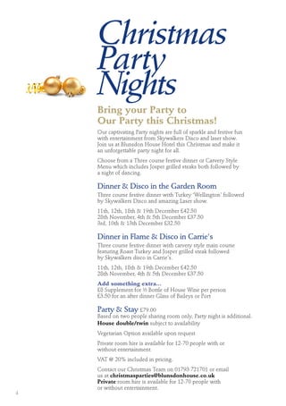 Christmas
Party
Nights
Bring your Party to
Our Party this Christmas!
Our captivating Party nights are full of sparkle and festive fun
with entertainment from Skywalkers Disco and laser show.
Join us at Blunsdon House Hotel this Christmas and make it
an unforgettable party night for all.
Choose from a Three course festive dinner or Carvery Style
Menu which includes Josper grilled steaks both followed by
a night of dancing.
Dinner & Disco in the Garden Room
Three course festive dinner with Turkey ‘Wellington’ followed
by Skywalkers Disco and amazing Laser show.
11th, 12th, 18th & 19th December £42.50
28th November, 4th & 5th December £37.50
3rd, 10th & 13th December £32.50
Dinner in Flame & Disco in Carrie's
Three course festive dinner with carvery style main course
featuring Roast Turkey and Josper grilled steak followed
by Skywalkers disco in Carrie's.
11th, 12th, 18th & 19th December £42.50
28th November, 4th & 5th December £37.50
Add something extra...
£8 Supplement for ½ Bottle of House Wine per person
£3.50 for an after dinner Glass of Baileys or Port
Party & Stay £79.00
Based on two people sharing room only, Party night is additional.
House double/twin subject to availability
Vegetarian Option available upon request
Private room hire is available for 12-70 people with or
without entertainment
VAT @ 20% included in pricing.
Contact our Christmas Team on 01793 721701 or email
us at christmasparties@blunsdonhouse.co.uk
Private room hire is available for 12-70 people with
or without entertainment.
4
 