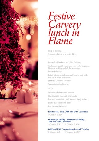 Festive
Carvery
lunch in
Flame
Soup of the day
Selection of starters from the Deli
~~~~
Roast rib of beef and Yorkshire Pudding
Traditional English roast turkey served with pigs in
blankets, stuffing and all the trimmings.
Roast of the day
Baked salmon with lemon and basil served with
rice and a tangy cream sauce
Beef and Guinness casserole
Vegetarian dish of the day
~~~~
Selection of cheese and biscuits
Chestnut and chocolate cheesecake
Pear and almond tart with a winter berry sorbet
Exotic fruit salad with cream
Hot dessert of the day
Sunday 6th, 13th, 20th and 27th December
3 Courses £18.50
Other days during December excluding
25th and 26th December
2 Courses £14	 3 Courses £16.50
OAP and U3A Groups Monday and Tuesday
2 Courses £13	 3 Courses £15.50
6
 