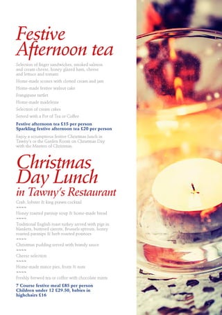 Festive
Afternoon tea
Selection of finger sandwiches, smoked salmon
and cream cheese, honey glazed ham, cheese
and lettuce and tomato
Home-made scones with clotted cream and jam
Home-made festive walnut cake
Frangipane tartlet
Home-made madeleine
Selection of cream cakes
Served with a Pot of Tea or Coffee
Festive afternoon tea £15 per person
Sparkling festive afternoon tea £20 per person
Enjoy a scrumptious festive Christmas lunch in
Tawny’s or the Garden Room on Christmas Day
with the Masters of Christmas.
Christmas
Day Lunch
in Tawny’s Restaurant
Crab, lobster & king prawn cocktail
~~~~
Honey roasted parsnip soup & home-made bread
~~~~
Traditional English roast turkey served with pigs in
blankets, buttered carrots, Brussels sprouts, honey
roasted parsnips & herb roasted potatoes
~~~~
Christmas pudding served with brandy sauce
~~~~
Cheese selection
~~~~
Home-made mince pies, fruits & nuts
~~~~
Freshly brewed tea or coffee with chocolate mints
7 Course festive meal £85 per person
Children under 12 £29.50, babies in
highchairs £16
7
 