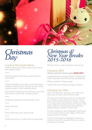 Christmas
Day
Lunch in The Garden Room
Smoked salmon and Lobster terrine with a lemon
and cranberry relish
~~~~
Roasted pumpkin and tomato soup with home-
made bread
~~~~
Traditional English roast turkey served with pigs in
blankets, buttered carrots, Brussels sprouts, honey
roasted parsnips & herb roasted potatoes
Slow Roasted mixed nut roast with sage, onion and
Goats cheese served with a cranberry relish
~~~~
Christmas pudding served with brandy sauce
~~~~
Cheese selection
~~~~
Home-made mince pies, fruits & nuts
~~~~
Freshly brewed tea or coffee with chocolate mints
Christmas &
New Year Breaks
2015-2016
We know how to make Christmas extra special.
Christmas 2015
£420 per Adult for 3 festive nights SOLD OUT
Standard Bedroom, dining in Flame. Includes half
board, Christmas day lunch and all entertainment.
£545 per Adult for 3 festive night.
Pavilion Executive bedroom, dining in Tawny’s.
Christmas Eve 2015
Arrive Christmas Eve and enjoy, tea, coffee and
mince pies in Carrie's Bar between 2-4pm.
The Directors of the Hotel invite you to join them
for a drinks reception between 6.30 and 7.30 pm
before dinner and entertainment. Dinner is served
in our elegant fine dining Restaurant Tawny’s. After
dinner enjoy the relaxing harp music played by
Harpist Christine Kinder in Carrie's Bar.
For those wishing to attend Midnight Communion
at St Leonard’s Church in the Village of Blunsdon
transport will be provided.
For those returning from Midnight communion,
coffee and tea will be available before you retreat
to hang your stocking!
8
 