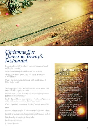 Christmas Eve
Dinner in Tawny’s
Restaurant
Home-made pork & cranberry terrine with crusty bread
and festive chutney
Spiced butternut squash and crème fraiche soup
Crispy goat cheese parcel with red onion marmalade
& rocket salad
Winter warmer chunky fish soup with rouille sauce &
home-made bread
~~~~
Salmon paupiette with a basil & Lemon butter sauce and
sweet smoked paprika pilaf rice
12 hour slow cooked shoulder of lamb with Dauphinoise
potatoes in red wine sauce
Pan fried pork fillet with a sage crust, “paillasson” potatoes
and a wild mushroom & truffle infused sauce
Winter vegetarian cassoulet with crispy leeks & game chips
~~~~
Roasted plum star anise & almond tart with clotted cream
Exotic fruit platter with chocolate nibbles & mango sorbet
Baked vanilla & blueberry cheesecake
Double chocolate tort
Home-made trifle
Christmas Day
2015
Start Christmas day with a
very Merry Christmas Day
with a very merry and hearty
‘all you can eat’ Full English
Breakfast.
At 11am Santa arrives by
Rolls Royce with especially
chosen presents for each of
our Guests.
Christmas |Lunch will be
served at 1pm in Tawny’s and
you may retire afterwards
to Carrie's Bar to watch the
Queens Speech.
A superb hot and cold Buffet
will be served in Tawny’s
Restaurant from 8pm.
After dinner relax with
entertainment in Carrie's Bar
or perhaps relax in front of
the open fire in Zan’s Bar.
9
 