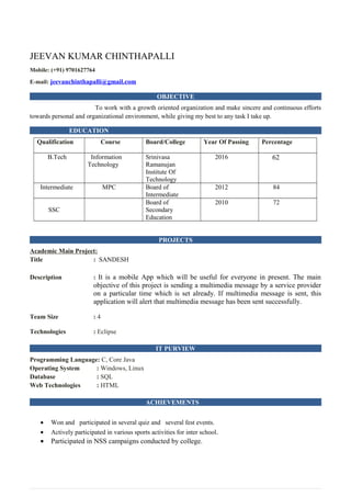 JEEVAN KUMAR CHINTHAPALLI
Mobile: (+91) 9701627764
E-mail: jeevanchinthapalli@gmail.com
OBJECTIVE
To work with a growth oriented organization and make sincere and continuous efforts
towards personal and organizational environment, while giving my best to any task I take up.
EDUCATION
Qualification Course Board/College Year Of Passing Percentage
B.Tech Information
Technology
Srinivasa
Ramanujan
Institute Of
Technology
2016 62
Intermediate MPC Board of
Intermediate
2012 84
SSC
Board of
Secondary
Education
2010 72
PROJECTS
Academic Main Project:
Title : SANDESH
Description : It is a mobile App which will be useful for everyone in present. The main
objective of this project is sending a multimedia message by a service provider
on a particular time which is set already. If multimedia message is sent, this
application will alert that multimedia message has been sent successfully.
Team Size : 4
Technologies : Eclipse
IT PURVIEW
Programming Language: C, Core Java
Operating System : Windows, Linux
Database : SQL
Web Technologies : HTML
ACHIEVEMENTS
• Won and participated in several quiz and several fest events.
• Actively participated in various sports activities for inter school.
• Participated in NSS campaigns conducted by college.
 
