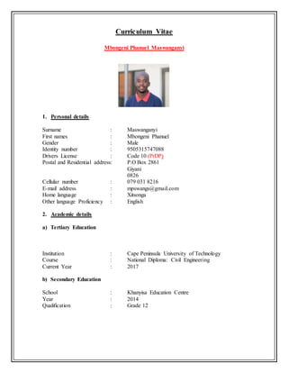 Curriculum Vitae
Mbongeni Phanuel Maswanganyi
1. Personal details
Surname : Maswanganyi
First names : Mbongeni Phanuel
Gender : Male
Identity number : 9505315747088
Drivers License : Code 10 (PrDP)
Postal and Residential address: P.O Box 2861
Giyani
0826
Cellular number : 079 031 8216
E-mail address : mpswangs@gmail.com
Home language : Xitsonga
Other language Proficiency : English
2. Academic details
a) Tertiary Education
Institution : Cape Peninsula University of Technology
Course : National Diploma: Civil Engineering
Current Year : 2017
b) Secondary Education
School : Khanyisa Education Centre
Year : 2014
Qualification : Grade 12
 
