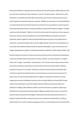diría que para Albiñana“stayingathome wouldhave beenthe betteroption,”(Metz254) que indica
que sufre de la condiciónde “travel scepticism,”comoél “infuse[shis] work…withcynicism, [and]
shrewdness,”comoMetzdice (254). Metz continúadecirque “the aim of these travelsconsistsin
confirmingtheirownpolitical system[ensupatria],”(258) que es consistente enlaobrade Albiñana
enla depreciaciónde larevoluciónmexicanaencontraste conla luz que brillaen loque ha hechola
colonizacióndel paísporEspaña. Se quejaque México,yespecialmentelagente indígena,“malogró
la generosaobrade España,” (196) enla misiónde lacolonizaciónde lanaciónporincitary apoyar la
Revoluciónmexicana.Estaoraciónglorificala colonizaciónde MéxicoporEspaña,ylamentala
pérdidadel imperioespañol. Entodoel textode Albiñanapintaunapinturamuynegativade los
mexicanos,susprocesospolíticosyde susraíces indígenasdesde el puntode vistaimperialista.Sus
crónicasdel viaje a Méxicoreflejanellasde los“grandesexploradores…[que sirvieron] reforzarla
imagen imperialista que estabaen el fondo del periodismo occidental,” (Smith citado por Nieto, 155).
Smethurstdestacalamaneraen laque los escritoresdel viaje construireste discursoimperialistaes
a travéslos contrastesentre el autorcomo“civilised…scientific…[ycomoel] observer,”ylagente
nativacomo “savage…superstitious…[y] observed,” (1-2). Enlosdos textosambosescritoreshacen
comentarioscientíficosycomentariosenlascostumbreslocalescomoobservadores.Albiñana
considerael viaje como“unestudio,”(231) de las condicionesétnicasdel paíscomoobservador
científicoenlugarde intentando asimilarala vidamexicanayvivircomovivenlosmexicanos.Él
parece tenerunconocimientoestadísticode losindígenas,incluyendoel númerode lasvarias
lenguas que estuvieronhablados porlasvariastribusentodode México al tiempo (234). De igual
modo,Torresescribe de lasnivelesdel empleoinformal enBoliviaycuantoporcentaje de la
poblaciónesindígena(104). Albiñana,también, continúalalíneade losviajadoresantiguosque
describieronlascaracterísticasfísicasde lagente indígenaen paíseslejanoscomounamanerade
colocarlesdentrode parámetrosbiológicos. Albiñanadescribeestas característicasfísicasenun
párrafo encapituloXII(232) y aunque él dice que estos“caracteresantropométricos,”(232) son
desconocidosenel mundoeuropeo(ysupongoque estoessuintentode documentarlesparael bien
 