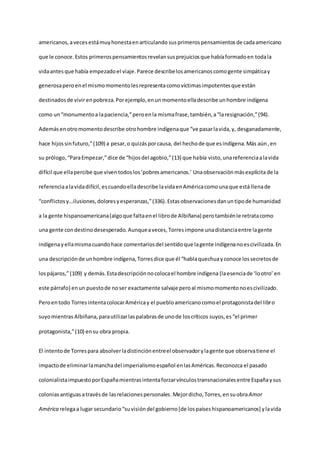 americanos,avecesestámuyhonestaenarticulando susprimerospensamientosde cadaamericano
que le conoce.Estos primerospensamientosrevelansusprejuiciosque habíaformadoen todala
vidaantes que había empezadoel viaje.Parece describelosamericanoscomogente simpáticay
generosaperoenel mismomomentolesrepresentacomovíctimasimpotentesque están
destinadosde vivirenpobreza.Porejemplo,enunmomentoelladescribe unhombre indígena
como un“monumentoa lapaciencia,”peroenla mismafrase,también,a“laresignación,”(94).
Además enotromomentodescribe otrohombre indígenaque “ve pasarlavida,y, desganadamente,
hace hijossinfuturo,”(109) a pesar,o quizásporcausa, del hechode que esindígena.Más aún, en
su prólogo,“ParaEmpezar,”dice de “hijosdel agobio,”(13) que había visto,unareferenciaalavida
difícil que ellapercibe que viventodoslos‘pobresamericanos.’ Unaobservaciónmásexplícitade la
referenciaalavidadifícil, escuandoelladescribe lavidaenAméricacomounaque está llenade
“conflictosy…ilusiones,doloresyesperanzas,”(336).Estasobservacionesdanuntipode humanidad
a la gente hispanoamericana(algoque faltaenel librode Albiñana) perotambiénle retratacomo
una gente condestinodesesperado. Aunqueaveces,Torresimpone unadistanciaentre lagente
indígenayellamismacuandohace comentariosdel sentidoque lagente indígenanoescivilizada.En
una descripciónde unhombre indígena,Torresdice que él “hablaquechuayconoce lossecretosde
lospájaros,”(109) y demás.Estadescripciónnocolocael hombre indígena (laesenciade ‘lootro’ en
este párrafo) enun puestode noser exactamente salvaje peroal mismomomentonoescivilizado.
Peroentodo TorresintentacolocarAméricay el puebloamericanocomoel protagonistadel libro
suyomientras Albiñana,parautilizarlaspalabrasde unode loscríticos suyos,es“el primer
protagonista,”(10) ensu obra propia.
El intentode Torrespara absolverladistinciónentreel observadorylagente que observatiene el
impactode eliminarlamanchadel imperialismoespañol enlasAméricas.Reconozca el pasado
colonialistaimpuestoporEspañamientrasintentaforzarvínculostransnacionalesentre Españaysus
coloniasantiguas atravésde lasrelacionespersonales.Mejordicho,Torres,en suobraAmor
América relegaa lugar secundario“suvisióndel gobierno[de lospaíseshispanoamericanos] ylavida
 