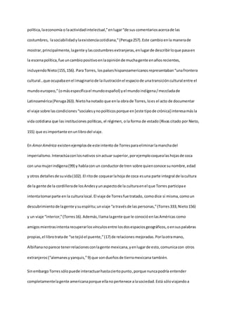 política,laeconomía o laactividadintelectual,”enlugar“de sus comentariosacercade las
costumbres, lasociabilidadylaexistenciacotidiana,”(Peruga257).Este cambioenla manerade
mostrar,principalmente, lagente ylascostumbresextranjeras,enlugarde describirloque pasaen
la escenapolítica,fue uncambiopositivoenlaopiniónde muchagente enañosrecientes,
incluyendoNieto(155,156). Para Torres, lospaíseshispanoamericanosrepresentaban“unafrontera
cultural…que ocupabaenel imaginariode lailustraciónel espaciode unatransicióncultural entre el
mundoeuropeo,”(omásespecíficael mundoespañol) yel mundoindígena/mezcladade
Latinoamérica(Peruga263).Nietohanotado que enla obra de Torres,loes el acto de documentar
el viaje sobre lascondiciones“socialesynopolíticosporque en[este tipode crónica] interesamásla
vida cotidiana que las instituciones políticas, el régimen, o la forma de estado (Rivas citado por Nieto,
155) que esimportante enunlibrodel viaje.
En AmorAmérica existenejemplosde este intento de Torresparaeliminarlamanchadel
imperialismo.Interactúaconlosnativos sinactuar superior,porejemplocoquealashojasde coca
con una mujerindígena(99) y hablacon un conductorde tren sobre quienconoce sunombre,edad
y otros detallesde suvida(102).El ritode coquearlahoja de coca esuna parte integral de lacultura
de la gente de la cordillerade losAndesyunaspectode la culturaenel que Torres participae
intentatomarparte en la culturalocal.El viaje de Torresfue tratado, comodice sí misma,comoun
descubrimientode lagente ysuespíritu;unviaje “a travésde las personas,”(Torres333; Nieto156)
y un viaje “interior,”(Torres16).Además,llamalagente que le conocióenlasAméricas como
amigosmientrasintentarecuperarlosvínculosentre losdosespaciosgeográficos,oensuspalabras
propias,el librotratade “se tejióel puente,”(17) de relaciones mejoradas.Porlaotramano,
Albiñananoparece tenerrelacionesconlagente mexicana,yenlugarde esto,comunicacon otros
extranjeros(“alemanesyyanquis,”9) que sondueñosde tierramexicana también.
Sinembargo Torressólopuede interactuarhastaciertopunto,porque nuncapodría entender
completamentelagente americanaporque ellanopertenece alasociedad.Está sóloviajandoa
 