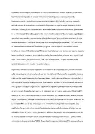travésdel continente ynoestáviviendoenvariossitiospormuchotiempo. Asíesdiscutibleque es
teoréticamenteimposiblede conoceríntimamente todoloque eslaesenciayel espíritu
hispanoamericano,especialmenteparaunaextranjeraquiensólovisita,brevemente,cadapaís.
Ademásmuchosde losamericanosnotienentrabajoconcreto,legal otiempocompletoydeben
soñar de la vidamejoradaal otro ladode la fronteraentre MéxicoylosEstados Unidos,pero Torres
tiene el tiempoy el dinerode viajarenestospaíses mientras alguienenEspañale estápagandopara
reproducirsusrecuerdosypensamientosdel viaje.Esmásque Torres estáauto consciente de este
hechocuandoarticula“la frustraciónde [una] visitaincompleta[le] acompañaba,”(330) por causa
de la faltade entendertododel continente ysugente.Eneste aspectoAlbiñanaSanztiene el
beneficio de haber vivido enVeracruz, México por mucho tiempo pero rechaza, por la parte mayoría,
la oportunidadde conocerycomprenderlagente local enunanivel másaltaque lasociopolítica.Al
cabo, Torreselimina,hastaciertopunto,“the ‘taint’of imperialism,”atravéssus manerasde
cambiarla relaciónentre el autory la gente indígena.
El problemaconla literaturade viaje comounperspectivode unpaísesque lospensamientosdel
autor siempre vanareflejarlaculturadesde que viene el autor.Muchasde lasobras de losviajesno
estánescritaspara el país que visitael autorperopara el país maternal del autory esoesverdaden
loscasos de las obrasde Torresy Albiñana.Unacadémico, Murpheyhaarticuladocomo lascrónicas
del viaje de losviajadoresingleseshaciaEspañaenlos siglosXVIIyXVIII proveenunpuntode vista
de la mente colectivade losingleses,ynode losespañoles–el foco de suscrónicas (Murphey292).
Las obras de Torres y Albiñanarealizanel mismo fenómeno. PorejemploAlbiñana,enel prólogode
Bajo el cielo mejicano,refiere el rechazodel lectorespañol de loque pasaensusobras anteriores de
su tiempoenMéxico(10-11).El focoaquí noes el lectormexicanoperoel lectorespañol. Otra
académica, Peruga,enlamismaoraciónhace dosobservacionesde lascrónicasdel viaje,unaque
aplicaa la crónica de Torres y laotra que aplicaa Albiñana.Perugadice que laimagen de unpaís de
un autor que esdel extranjeropuede serque el países“arcaico y poco civilizado…[pero] porello
mismo,de ciertaaura romántica,”(291). De verdad,laimagende Albiñanade Méxicoesunade una
 