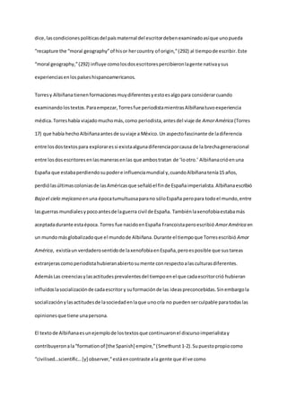 dice,lascondicionespolíticasdel paísmaternal del escritordebenexaminadoasíque unopueda
“recapture the “moral geography”of hisor hercountry of origin,”(292) al tiempode escribir. Este
“moral geography,”(292) influye comolosdosescritorespercibieronlagente nativaysus
experienciasenlospaíseshispanoamericanos.
Torresy Albiñanatienenformacionesmuydiferentesyestoesalgopara considerarcuando
examinandolostextos.Paraempezar,Torresfue periodistamientrasAlbiñanatuvoexperiencia
médica. Torreshabía viajadomuchomás,como periodista,antesdel viaje de AmorAmérica (Torres
17) que había hechoAlbiñanaantesde suviaje a México. Un aspectofascinante de ladiferencia
entre losdostextospara exploraressi existaalgunadiferenciaporcausa de la brechageneracional
entre losdosescritoresenlasmanerasenlas que ambostratan de ‘lootro.’ Albiñanacrióenuna
España que estabaperdiendosupodere influenciamundial y,cuandoAlbiñanatenía15 años,
perdiólasúltimascoloniasde lasAméricasque señalóel finde Españaimperialista.Albiñanaescribió
Bajo el cielo mejicano enuna épocatumultuosaparano sóloEspaña peropara todoel mundo,entre
lasguerras mundialesypocoantesde laguerra civil de España. Tambiénlaxenofobiaestabamás
aceptadadurante estaépoca. Torres fue nacidoenEspaña Francoistaperoescribió AmorAmérica en
un mundomásglobalizadoque el mundode Albiñana. Durante el tiempoque Torresescribió Amor
América, existíaun verdaderosentidode laxenofobiaenEspaña,peroesposible que sustareas
extranjerascomoperiodistahubieranabiertosumente conrespectoalasculturasdiferentes.
AdemásLas creenciasylasactitudesprevalentesdel tiempoenel que cadaescritorcrió hubieran
influidoslasocializaciónde cadaescritor y suformaciónde las ideaspreconcebidas.Sinembargola
socializaciónylasactitudesde lasociedadenlaque unocría no puedenserculpable paratodaslas
opinionesque tiene unapersona.
El textode Albiñanaesunejemplode lostextosque continuaronel discursoimperialistay
contribuyeronala“formationof [the Spanish] empire,”(Smethurst1-2).Supuestopropiocomo
“civilised…scientific…[y] observer,”estáencontraste ala gente que él ve como
 