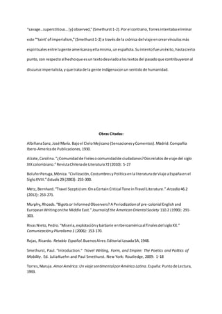 “savage…superstitious…[y] observed,”(Smethurst1-2). Porel contrario,Torresintentabaeliminar
este “‘taint’of imperialism,”(Smethurst1-2) a travésde la crónica del viaje encrearvínculosmás
espiritualesentre lagente americanayellamisma,unespañola.Suintentofueunéxito,hastacierto
punto, con respectoal hechoque esun textodesviadoalostextosdel pasadoque contribuyeronal
discursoimperialista,yque tratade la gente indígenaconun sentidode humanidad.
Obras Citadas:
AlbiñanaSanz,José María. Bajoel CieloMejicano (SensacionesyComentos).Madrid:Compañía
Ibero-Americade Publicaciones,1930.
Alzate,Carolina.“¿Comunidadde Fielesocomunidadde ciudadanos?Dosrelatosde viaje del siglo
XIXcolombiano.”RevistaChilenade Literatura72 (2010): 5-27
BoluferPeruga,Mónica.“Civilización,CostumbresyPolíticaenlaliteraturade Viaje aEspañaen el
SigloXVIII.”Estudis 29 (2003): 255-300.
Metz, Bernhard.“Travel Scepticism:OnaCertainCritical Tone inTravel Literature.” Arcadia 46.2
(2012): 253-271.
Murphy,Rhoads.“Bigotsor InformedObservers? A Periodizationof pre-colonial English and
EuropeanWritingonthe Middle East.” Journalof the American OrientalSociety 110.2 (1990): 291-
303.
RivasNieto,Pedro.“Miseria,explotaciónybarbarie enIberoaméricaal finalesdel sigloXX.”
Comunicación y Pluralismo 1 (2006): 153-170.
Rojas, Ricardo. Retablo Español.BuenosAires:Editorial LosadaSA,1948.
Smethurst, Paul. “Introduction.” Travel Writing, Form, and Empire: The Poetics and Politics of
Mobility. Ed. JuliaKuehn and Paul Smethurst. New York: Routledge, 2009: 1-18
Torres,Maruja. AmorAmérica:Un viajesentimentalporAmérica Latina.España: Puntode Lectura,
1993.
 