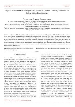 International Journal on Recent and Innovation Trends in Computing and Communication ISSN: 2321-8169
Volume: 5 Issue: 7 528 – 531
_______________________________________________________________________________________________
528
IJRITCC | July 2017, Available @ http://www.ijritcc.org
_______________________________________________________________________________________
A Space Efficient Data Management Scheme on Content Delivery Networks for
Online Video Provisioning
1
Paladi Divyasri,
2
P. Srilatha,
3
G. Vishnu Murthy
1
M. Tech, CS Department, Anurag Group Of Institutions, Village Venkatapur, Mandal Ghatkesar, District Medchal,
Telangana, India.Email:divyasreepaladi23@gmail.com
2
Assistant Professor, CSE Department, Anurag Group Of Institutions, Village Venkatapur, Mandal Ghatkesar, District Medchal,
Telangana, India.Email:srilathacse@csvr.ac.in
3
Professor And HOD, CSE Department, Anurag Group Of Institutions, Village Venkatapur, Mandal Ghatkesar, District Medchal,
Telangana, India.Email:hodcse@cvsr.ac.in
Abstract— In this paper CDNs (Content Delivery Networks) have been widely implemented to provide scalable cloud services. Such networks
support resource pooling by permitting virtual machines or physical servers to be dynamically activated and deactivated consistent with current
user demand. This paper examines on-line video replication and placement problems in Content delivery networks an efficient video
provisioning scheme should simultaneously utilize system resources to reduce total energy consumption and limit replication overhead. We
inclined to propose a scheme known as adaptive information placement that may dynamically place and reorganize video replicas among cache
servers on subscribers’ arrival and departure. Both the analyses and simulation results show that adaptive information placement will reduce the
number of activated cache servers with restricted replication overhead. Additionally, adaptive information placements performance is
approximate to the optimal solution.
Index Terms-- Video Streaming, Peer To Peer Network, Server Bandwidth Saving, CDN Infrastructures Content Distribution, Peer-To-
Peer, Replica Management;
__________________________________________________*****_________________________________________________
I. INTRODUCTION
Network could be a process that exchange of data networking
could be one amongst two categories: social or business. Less
usually in finance, the term "networking" may additionally
discuss with the setting up and operation of a physical network
With the proliferation of the web, popular web services usually
suffer congestion and bottlenecks as a result of massive
demands created on their services. Such a scenario might cause
unmanageable levels of traffic flow, leading to several requests
being lost. Replicating constant content or services over many
mirrored internet servers strategically placed at varied locations
may be a methodology usually utilized by service suppliers to
enhance performance and measurability. The user is redirected
to the closest server and this approach helps to reduce network
impact on the response time of the user requests. Content
Delivery Networks (CDNs) provide services that improve
network performance by maximizing bandwidth, up
accessibility and maintaining correctness through content
replication. They provide fast and reliable applications and
services by distributing content to cache or edge servers located
close to users. A Content delivery networks has some
combination of content-delivery, request-routing, distribution
and secretarial infrastructure. The Content Delivery
Networks consists of a group of edge servers also referred to as
surrogates that deliver copies of content to end-users. The
request-routing infrastructure is accountable to leading
consumer request to acceptable edge servers. It additionally
interacts with the distribution infrastructure to keep an up-to-
date read of the content stored within the Content delivery
networks caches. The distribution infrastructure moves
content from the origin server to the Content delivery
networks edge servers and ensures consistency of content
within the caches. The secretarial transportation maintains
logs of end user accesses and records the usage of the
Content delivery networks servers. This data is used for
traffic coverage and usage-based request. In observe, Content
delivery networks usually host static content together with
pictures, video, media clips, advertisements, and different
embedded objects for dynamic web page. Typical customers
of a Content delivery networks are media and web
advertising corporations, information centers, web Service
providers (ISPs), on-line music two retailers, mobile
operators, client natural philosophy makers, and different
carrier corporations. Every of those customers needs to
publish and deliver their content to the end-users on the web
during a reliable and timely manner. A Content delivery
networks focuses on construction its network
communications to produce the subsequent services and
functionalities: storage and management of content;
distribution of content among surrogates; cache management;
delivery of static, dynamic and streaming content; backup
 