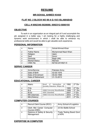 RESUME
MR-SOHAIL AHMED KHAN
FLAT NO. 2 BLOCK NO 89 A G-10/3 ISLAMABAD
CELL # 0092346-5028088, 0092312-5886155
OBJECTIVE
To work in an organization as an integral part of it and accomplish the
job assigned in a batter way. I am looking for a highly challenging and
dynamic work environment in which i shall be able to enhance my
professional skills and would be able to get valuable work experience.
PERSONAL INFORMATION
 Name : Sohail Ahmed Khan
 Father Name : Muhammad Nazir Khan
 Religion : Islam
 Sect : Sunni
 Domicile : Bagh (AK)
 Martial Status : Married
 CNIC No : 82102-2414821-5
SERVIC CAREER
 Arms/Service : Pakistan Army
 Date of Birth : 02-05-1976
 Date of Enrolment : 04-02-1998
 Date of Retirement : 31-10-2013
EDUCATIONAL CAREER
 Matric Board of Intermediate &
Secondry Education Mirpur AK
1992 2nd
Div
 F.Sc “ 1995 2nd
Div
 B.A AJ&K University Muzaffarabad 1999 3rd
Div
 B.Ed AIOU Islamabad 2007 1st
Div
 MA (Islamiat) AJ&K University Muzaffarabad 2003 2nd
Div
 MA (History) “ 2011 2nd
Div
COMPUTER COURSES
 Recruit Clerk Course (RCC) - Army School of Logistics
 Clerk Mid Career Computer
Course (CMC)
- 23 Div Battle School
 Diploma of Safety & Security
Management
- Trade Testing Board Govt
of KPK
EXPERTISE IN COMPUTER
 
