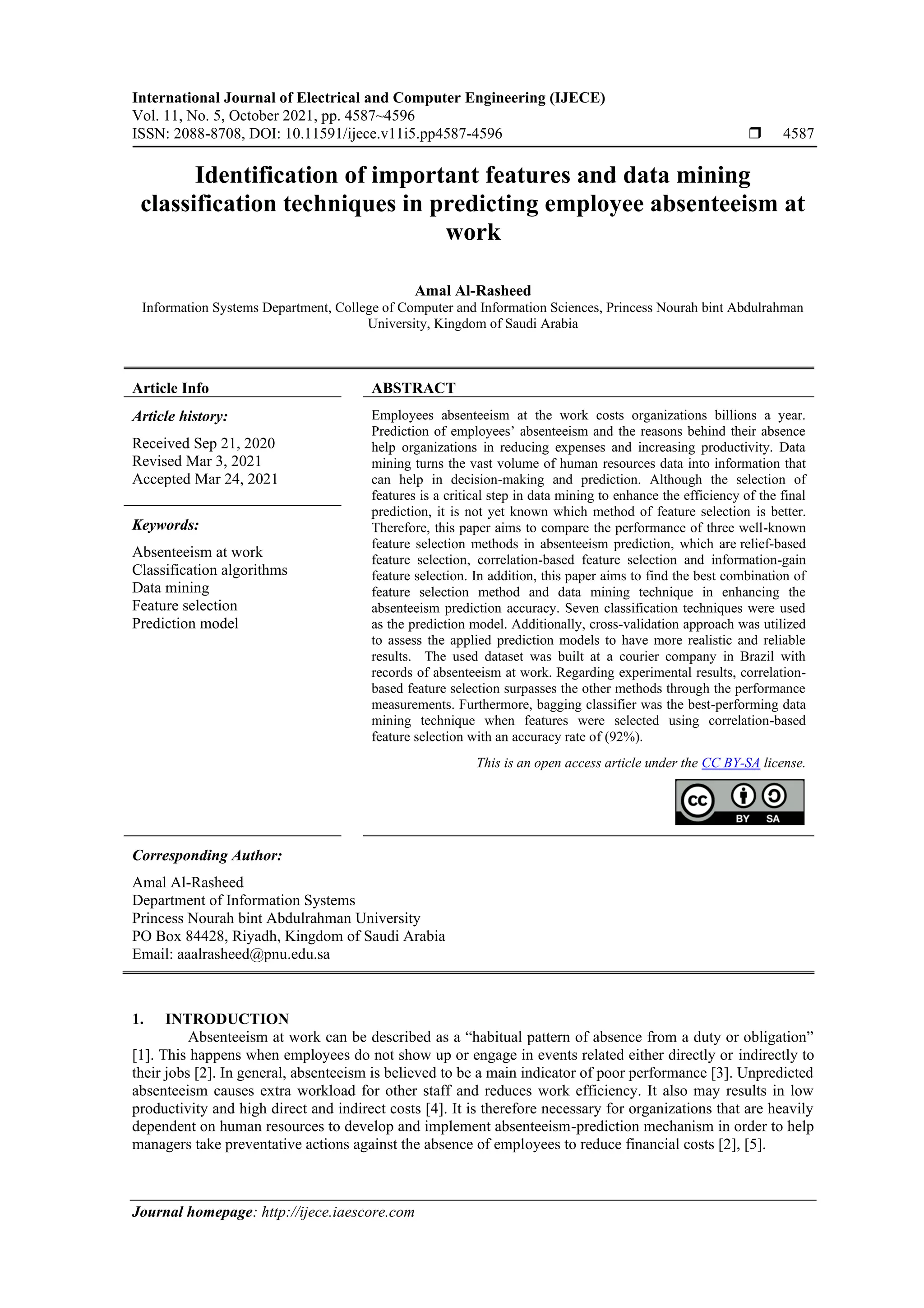 International Journal of Electrical and Computer Engineering (IJECE)
Vol. 11, No. 5, October 2021, pp. 4587~4596
ISSN: 2088-8708, DOI: 10.11591/ijece.v11i5.pp4587-4596  4587
Journal homepage: http://ijece.iaescore.com
Identification of important features and data mining
classification techniques in predicting employee absenteeism at
work
Amal Al-Rasheed
Information Systems Department, College of Computer and Information Sciences, Princess Nourah bint Abdulrahman
University, Kingdom of Saudi Arabia
Article Info ABSTRACT
Article history:
Received Sep 21, 2020
Revised Mar 3, 2021
Accepted Mar 24, 2021
Employees absenteeism at the work costs organizations billions a year.
Prediction of employees’ absenteeism and the reasons behind their absence
help organizations in reducing expenses and increasing productivity. Data
mining turns the vast volume of human resources data into information that
can help in decision-making and prediction. Although the selection of
features is a critical step in data mining to enhance the efficiency of the final
prediction, it is not yet known which method of feature selection is better.
Therefore, this paper aims to compare the performance of three well-known
feature selection methods in absenteeism prediction, which are relief-based
feature selection, correlation-based feature selection and information-gain
feature selection. In addition, this paper aims to find the best combination of
feature selection method and data mining technique in enhancing the
absenteeism prediction accuracy. Seven classification techniques were used
as the prediction model. Additionally, cross-validation approach was utilized
to assess the applied prediction models to have more realistic and reliable
results. The used dataset was built at a courier company in Brazil with
records of absenteeism at work. Regarding experimental results, correlation-
based feature selection surpasses the other methods through the performance
measurements. Furthermore, bagging classifier was the best-performing data
mining technique when features were selected using correlation-based
feature selection with an accuracy rate of (92%).
Keywords:
Absenteeism at work
Classification algorithms
Data mining
Feature selection
Prediction model
This is an open access article under the CC BY-SA license.
Corresponding Author:
Amal Al-Rasheed
Department of Information Systems
Princess Nourah bint Abdulrahman University
PO Box 84428, Riyadh, Kingdom of Saudi Arabia
Email: aaalrasheed@pnu.edu.sa
1. INTRODUCTION
Absenteeism at work can be described as a “habitual pattern of absence from a duty or obligation”
[1]. This happens when employees do not show up or engage in events related either directly or indirectly to
their jobs [2]. In general, absenteeism is believed to be a main indicator of poor performance [3]. Unpredicted
absenteeism causes extra workload for other staff and reduces work efficiency. It also may results in low
productivity and high direct and indirect costs [4]. It is therefore necessary for organizations that are heavily
dependent on human resources to develop and implement absenteeism-prediction mechanism in order to help
managers take preventative actions against the absence of employees to reduce financial costs [2], [5].
 